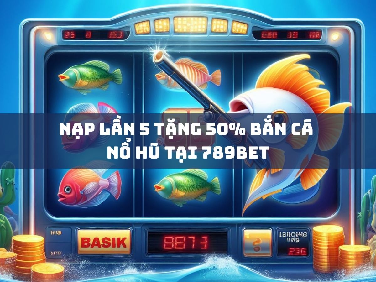 nạp lần 5 tặng 50% bắn cá - nổ hũ tại 789bet